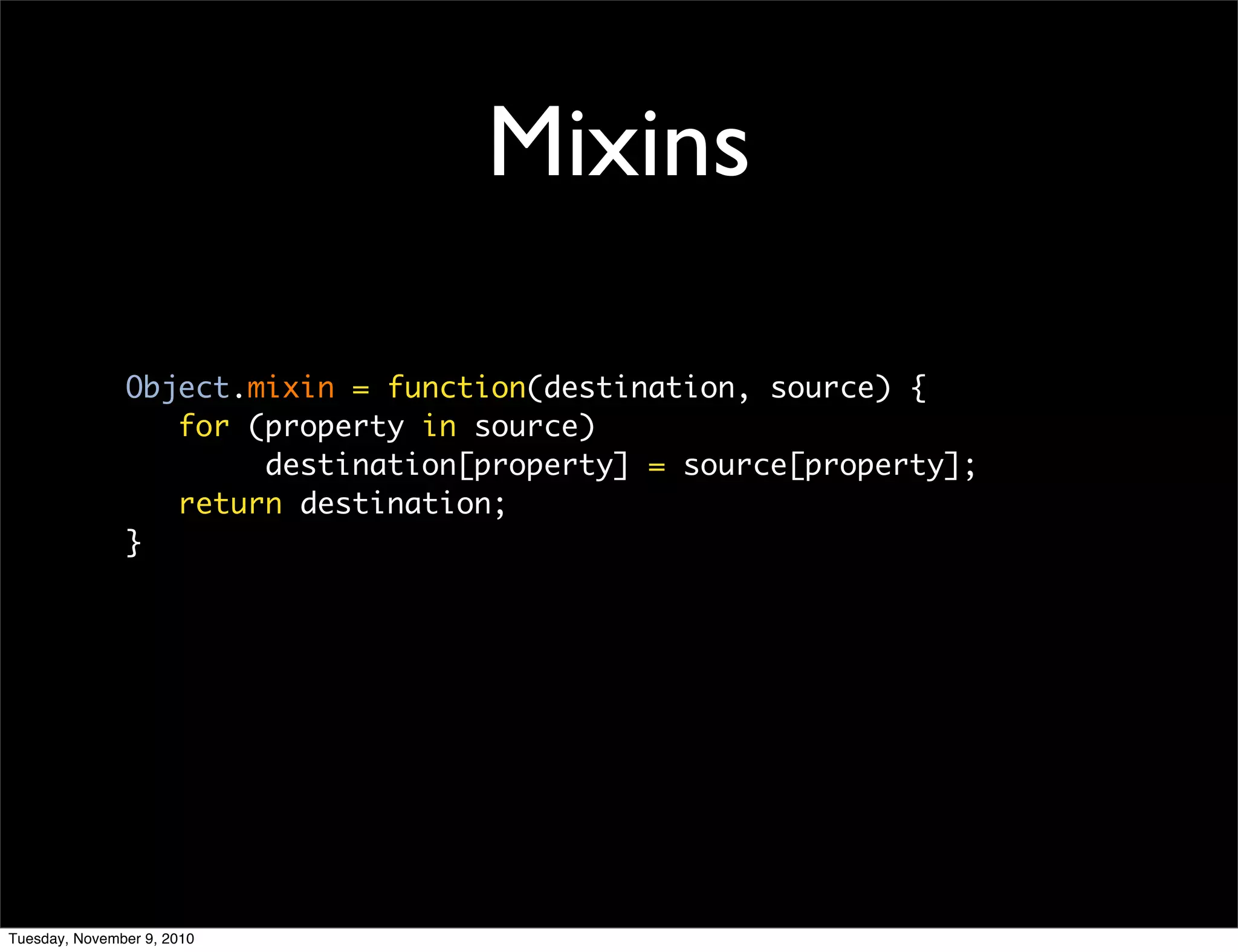 Mixins

               Object.mixin = function(destination, source) {
                  for (property in source)
                       destination[property] = source[property];
                  return destination;
               }




Tuesday, November 9, 2010
 