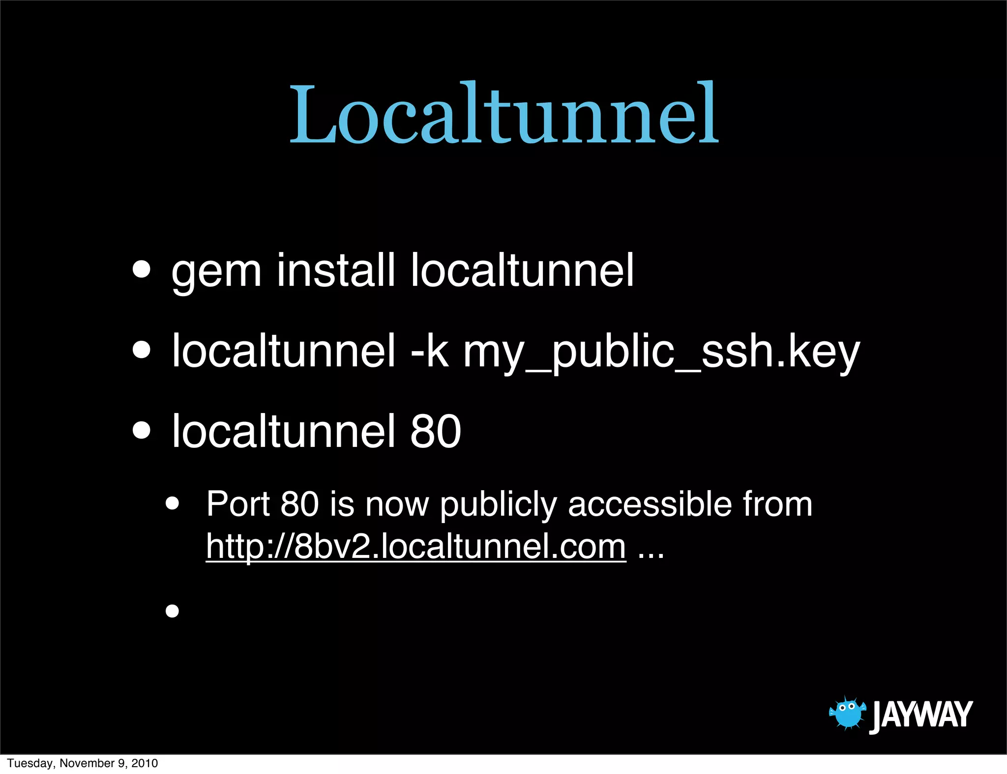 Localtunnel
                   • gem install localtunnel
                   • localtunnel -k my_public_ssh.key
                   • localtunnel 80
                            •   Port 80 is now publicly accessible from
                                http://8bv2.localtunnel.com ...

                            •

Tuesday, November 9, 2010
 