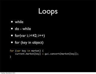 Loops
                 • while
                 • do - while
                 • for(var i; i<42; i++)
                 • for (key in object)
               for (var key in market) {
                   current.market[key] = gui.convert(market[key]);
               }




Tuesday, November 9, 2010
 