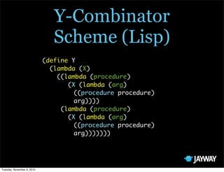 Y-Combinator
                               Scheme (Lisp)
                            (define Y
                              (lambda (X)
                                ((lambda (procedure)
                                   (X (lambda (arg)
                                     ((procedure procedure)
                                     arg))))
                                 (lambda (procedure)
                                   (X (lambda (arg)
                                     ((procedure procedure)
                                     arg)))))))




Tuesday, November 9, 2010
 