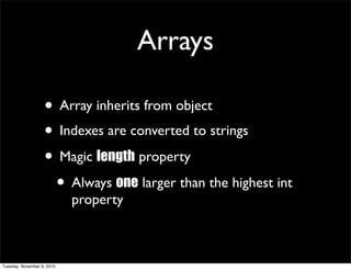 Arrays

                   • Array inherits from object
                   • Indexes are converted to strings
                   • Magic length property
                    • Always one larger than the highest int
                            property



Tuesday, November 9, 2010
 