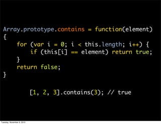 Array.prototype.contains = function(element)
  {
      for (var i = 0; i < this.length; i++) {
          if (this[i] == element) return true;
      }
      return false;
  }


                            [1, 2, 3].contains(3); // true




Tuesday, November 9, 2010
 