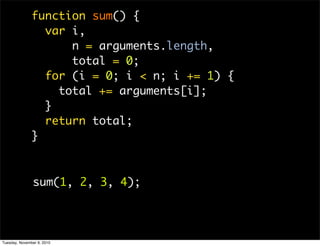 function sum() {
                 var i,
                     n = arguments.length,
                     total = 0;
                 for (i = 0; i < n; i += 1) {
                   total += arguments[i];
                 }
                 return total;
               }



               sum(1, 2, 3, 4);




Tuesday, November 9, 2010
 