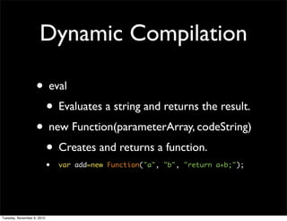 Dynamic Compilation

                   • eval
                    • Evaluates a string and returns the result.
                   • new Function(parameterArray, codeString)
                    • Creates and returns a function.
                            •   var add=new Function("a", "b", "return a+b;");




Tuesday, November 9, 2010
 