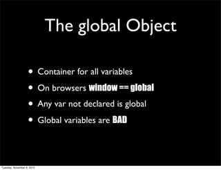 The global Object

                   • Container for all variables
                   • On browsers window == global
                   • Any var not declared is global
                   • Global variables are BAD

Tuesday, November 9, 2010
 