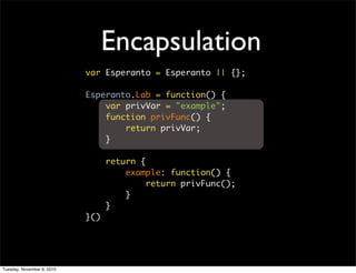 Encapsulation
                            var Esperanto = Esperanto || {};

                            Esperanto.Lab = function() {
                                var privVar = "example";
                                function privFunc() {
                                    return privVar;
                                }

                                  return {
                                      example: function() {
                                           return privFunc();
                                      }
                                  }
                            }()




Tuesday, November 9, 2010
 