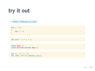 try it out
https://babeljs.io/repl/
let x = 42;
{
let x = 0;
}
let pow2 = x => x * x;
class Base {}
class Derived extends Base {}
let xs = [2, 3, 5];
for (let x of xs) console.log(x);
14 / 46
 
