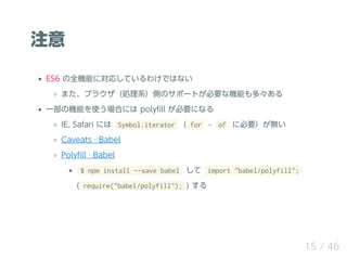 ע
ES6 ȫCܤˌꤷƤ櫓ǤϤʤ
ޤ֥饦IϵȤΥݩ`ȤҪʙCܤࡩ
һΙCܤʹϤˤ poly?ll Ҫˤʤ
IE, Safari ˤ Symbol.iterator  for ? of ˱Ҫo
Caveats  Babel
Poly?ll  Babel
$ npm install --save babel  import "babel/polyfill";
( require("babel/polyfill"); ) 
15 / 46
 