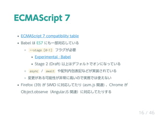 ECMAScript 7
ECMAScript 7 compatibility table
Babel  ES7 ˤһꤷƤ
--stage [0-1] ե饰Ҫ
Experimental  Babel
Stage 2 (Draft) ϤϥǥեȤǥˤʤäƤ
async / await ڰӛʤɤgװƤ
Ԥǳ˸ߤΤǌgդǤʹʤ
Firefox (39)  SIMD ˌꤷƤ (asm.js vB) Chrome 
Object.observeAngularJS vBˌꤷƤꤹ
16 / 46
 
