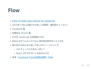 Flow
Flow ? A static type checker for JavaScript
201411¤˹_줿¤Iϵͥå`
Facebook u
Iϵ OCaml u
 JavaScript ͗ʖˤǤ
Babel ϥǥեȤ Flow äעዤ⤷Ƥ
˵ĤˤϤޤԇƤʤΤǥΩ`Ȥ
null åȤäݤ
React JSX Υݩ`Ȥ⤢褦
οFacebook FlowγҊθ - Qiita
32 / 46
 