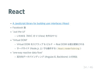 React
A JavaScript library for building user interfaces ? React
Facebook u
"Just the UI"
롸MVC  V (View) ġ
"Virtual DOM"
Virtual DOM 򥹥å & ӥ  Real DOM ϲָ¤
`Х (Node.js ) Ǥ ( React.renderToString )
"one-way reactive data ?ow"
˫ǩ`Хǥ (AngularJS, Backbone) ȤΌ
34 / 46
 