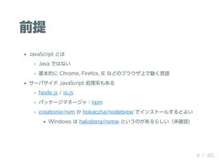 ǰ
JavaScript Ȥ
Java ǤϤʤ
Ĥ Chrome, Firefox, IE ʤɤΥ֥饦ϤǄӤZ
`Х JavaScript Iϵ⤢
Node.js / io.js
ѥå`ޥͩ`㣺npm
creationix/nvm  hokaccha/nodebrew ǥ󥹥ȩ`뤹Ȥ褤
Windows  hakobera/nvmw ȤΤ餷δ_J
4 / 46
 
