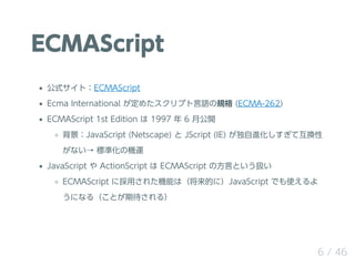 ECMAScript
ʽȣECMAScript
Ecma International ᤿ץZҎ (ECMA-262)
ECMAScript 1st Edition  1997  6 ¹_
JavaScript (Netscape)  JScript (IE) MƻQ
ʤ ˜ʻΙC\
JavaScript  ActionScript  ECMAScript ηԤȤQ
ECMAScript ˒ä줿CܤϣĤˣJavaScript Ǥʹ
ˤʤ루Ȥڴ룩
6 / 46
 