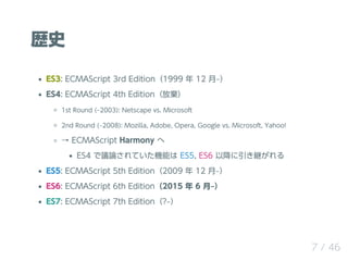 sʷ
ES3: ECMAScript 3rd Edition1999  12 ?
ES4: ECMAScript 4th Editionŗ
1st Round (?2003): Netscape vs. Microsoft
2nd Round (?2008): Mozilla, Adobe, Opera, Google vs. Microsoft, Yahoo!
 ECMAScript Harmony 
ES4 hՓƤCܤ ES5, ES6 Խ@
ES5: ECMAScript 5th Edition2009  12 ?
ES6: ECMAScript 6th Edition2015  6 ?
ES7: ECMAScript 7th Edition??
7 / 46
 