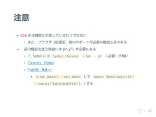 注意
ES6 の全機能に対応しているわけではない
また、ブラウザ（処理系）側のサポートが必要な機能も多々ある
一部の機能を使う場合には polyﬁll が必要になる
IE, Safari には Symbol.iterator （ for ‒ of に必要）が無い
Caveats · Babel
Polyﬁll · Babel
$ npm install --save babel して import "babel/polyfill";
( require("babel/polyfill"); ) する
15 / 46
 