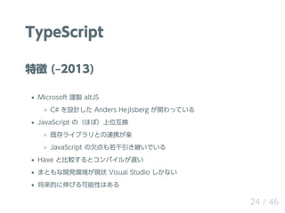 TypeScript
特徴 (‒2013)
Microsoft 謹製 altJS
C# を設計した Anders Hejlsberg が関わっている
JavaScript の（ほぼ）上位互換
既存ライブラリとの連携が楽
JavaScript の...