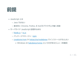 前提
JavaScript とは
Java ではない
基本的に Chrome, Firefox, IE などのブラウザ上で動く言語
サーバサイド JavaScript 処理系もある
Node.js / io.js
パッケージマネージャ：npm
...