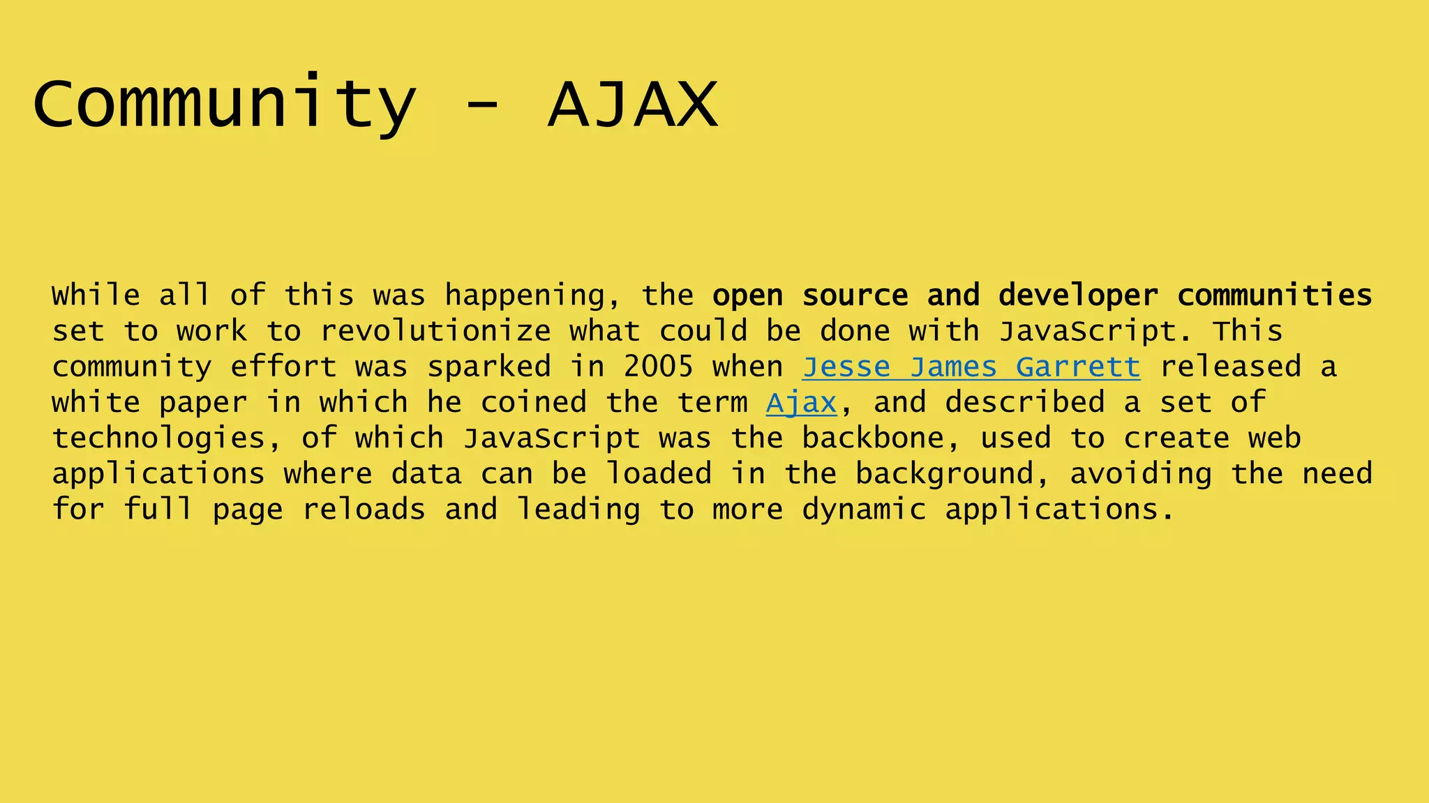 Community - AJAX
While all of this was happening, the open source and developer communities
set to work to revolutionize what could be done with JavaScript. This
community effort was sparked in 2005 when Jesse James Garrett released a
white paper in which he coined the term Ajax, and described a set of
technologies, of which JavaScript was the backbone, used to create web
applications where data can be loaded in the background, avoiding the need
for full page reloads and leading to more dynamic applications.
 
