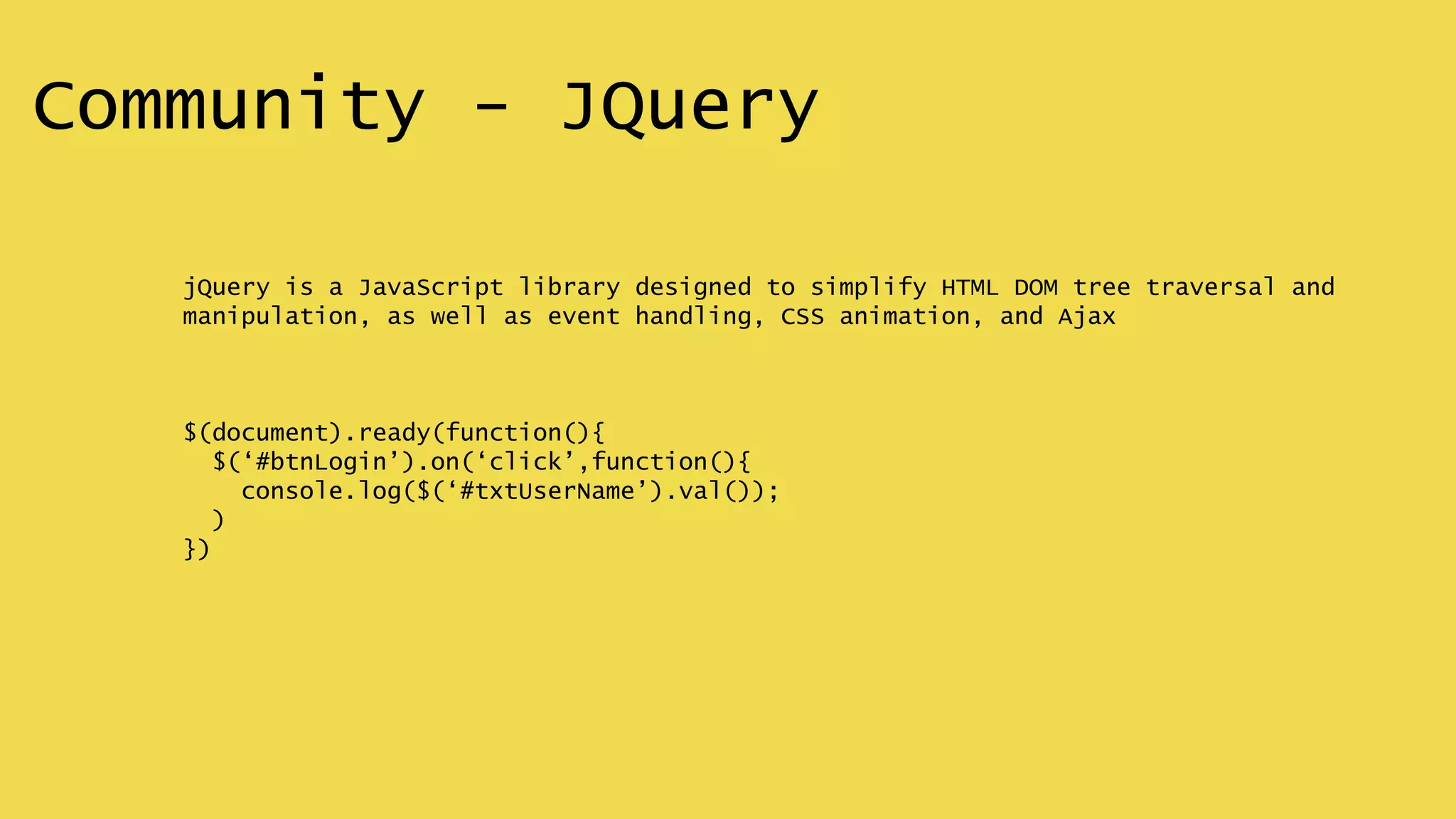 Community - JQuery
jQuery is a JavaScript library designed to simplify HTML DOM tree traversal and
manipulation, as well as event handling, CSS animation, and Ajax
$(document).ready(function(){
$(‘#btnLogin’).on(‘click’,function(){
console.log($(‘#txtUserName’).val());
)
})
 