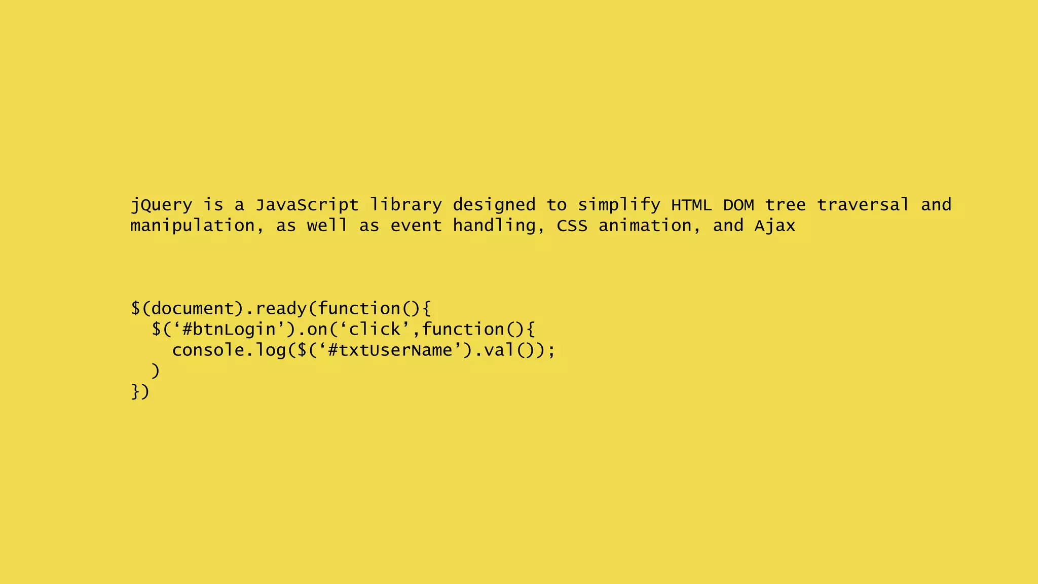 jQuery is a JavaScript library designed to simplify HTML DOM tree traversal and
manipulation, as well as event handling, CSS animation, and Ajax
$(document).ready(function(){
$(‘#btnLogin’).on(‘click’,function(){
console.log($(‘#txtUserName’).val());
)
})
 
