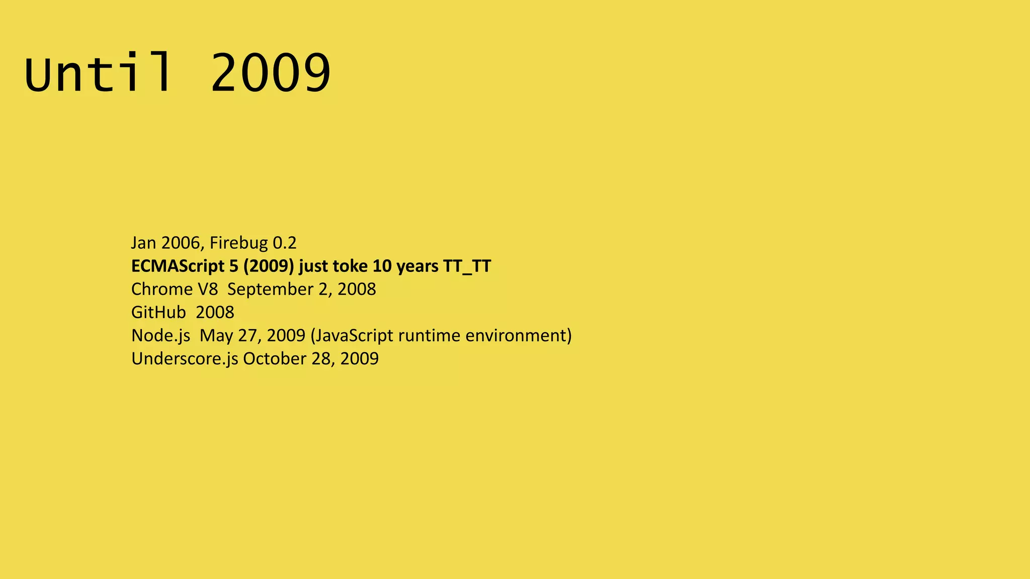 Until 2009
Jan 2006, Firebug 0.2
ECMAScript 5 (2009) just toke 10 years TT_TT
Chrome V8 September 2, 2008
GitHub 2008
Node.js May 27, 2009 (JavaScript runtime environment)
Underscore.js October 28, 2009
 