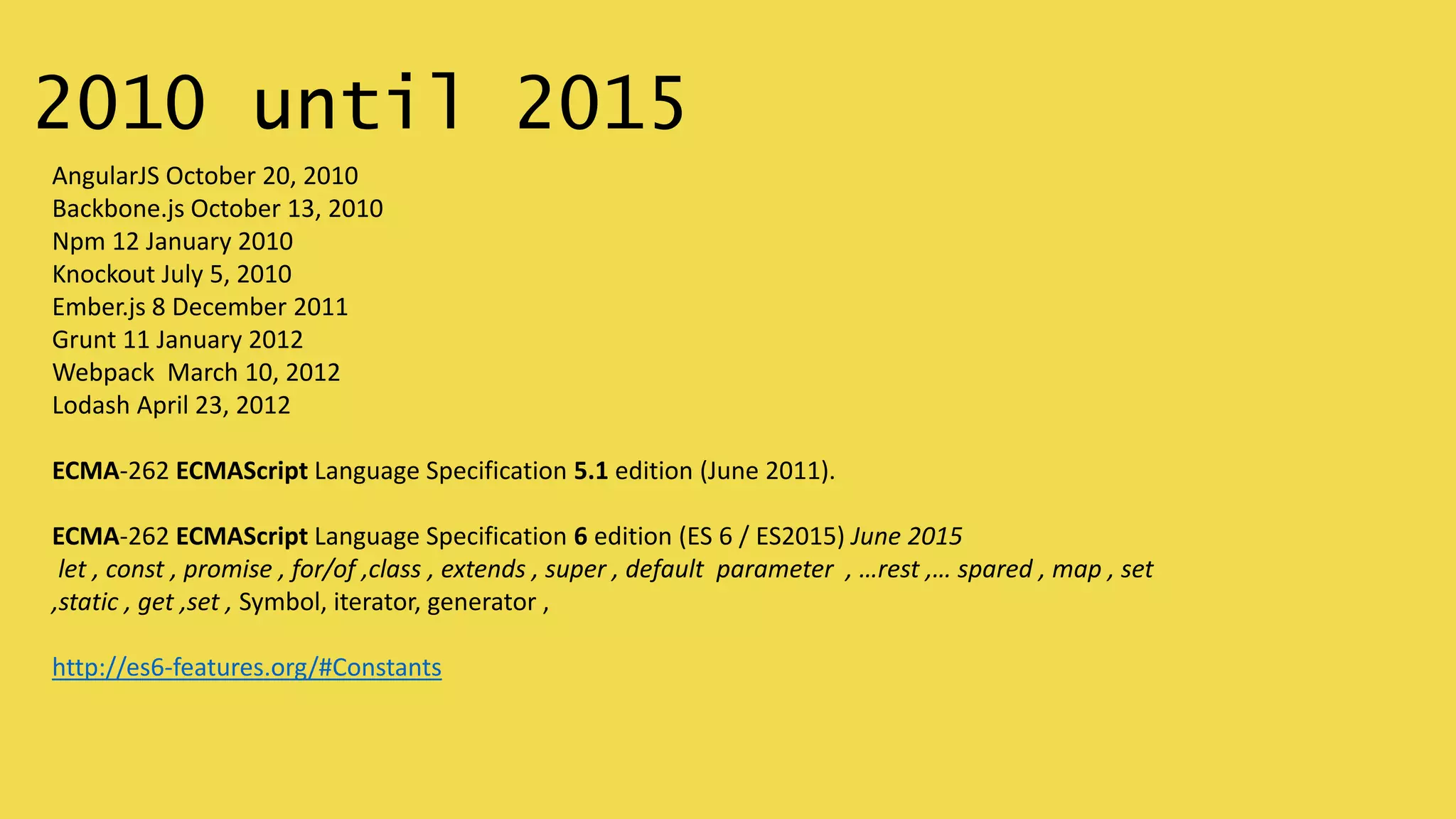 2010 until 2015
AngularJS October 20, 2010
Backbone.js October 13, 2010
Npm 12 January 2010
Knockout July 5, 2010
Ember.js 8 December 2011
Grunt 11 January 2012
Webpack March 10, 2012
Lodash April 23, 2012
ECMA-262 ECMAScript Language Specification 5.1 edition (June 2011).
ECMA-262 ECMAScript Language Specification 6 edition (ES 6 / ES2015) June 2015
let , const , promise , for/of ,class , extends , super , default parameter , …rest ,… spared , map , set
,static , get ,set , Symbol, iterator, generator ,
http://es6-features.org/#Constants
 