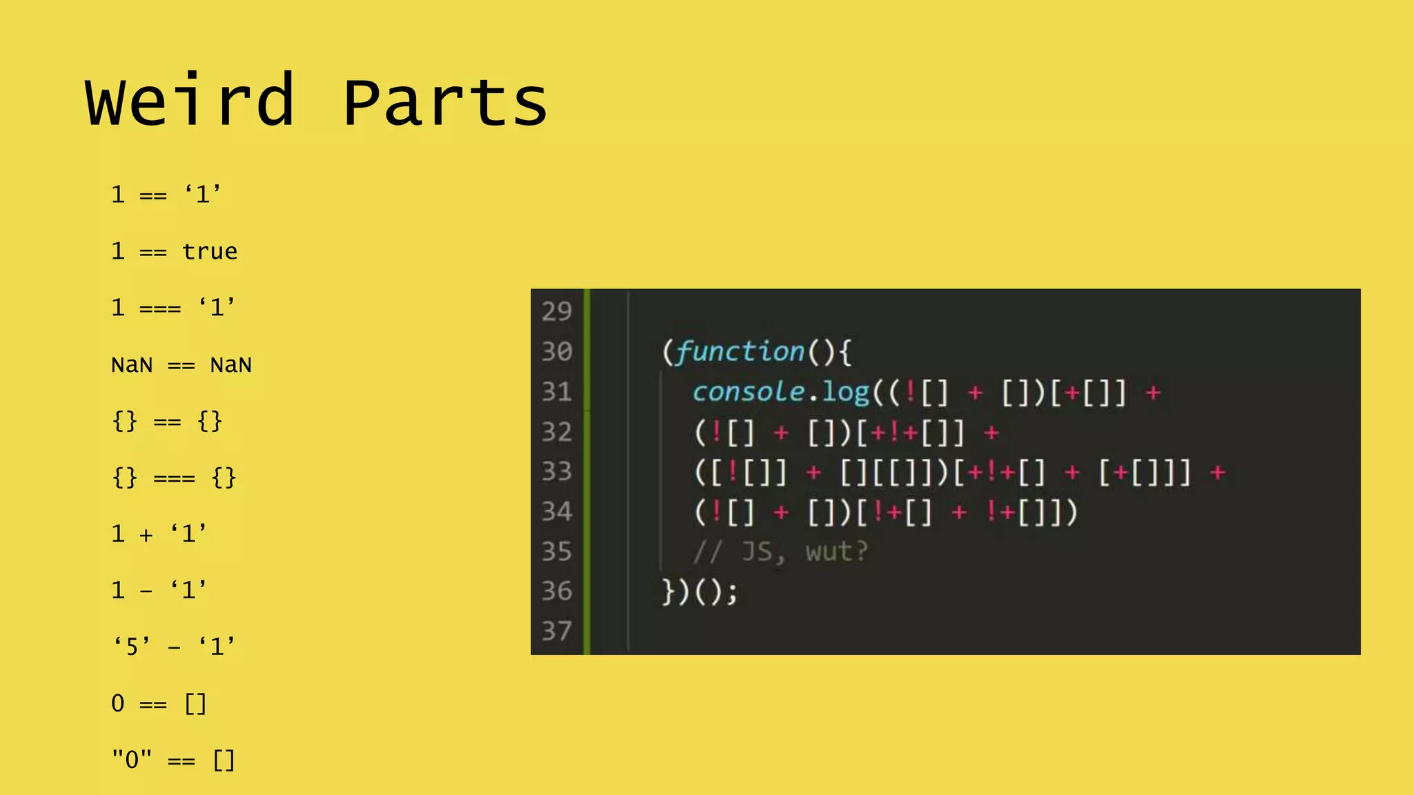 Weird Parts
1 == ‘1’
1 == true
1 === ‘1’
NaN == NaN
{} == {}
{} === {}
1 + ‘1’
1 – ‘1’
‘5’ – ‘1’
0 == []
"0" == []
 