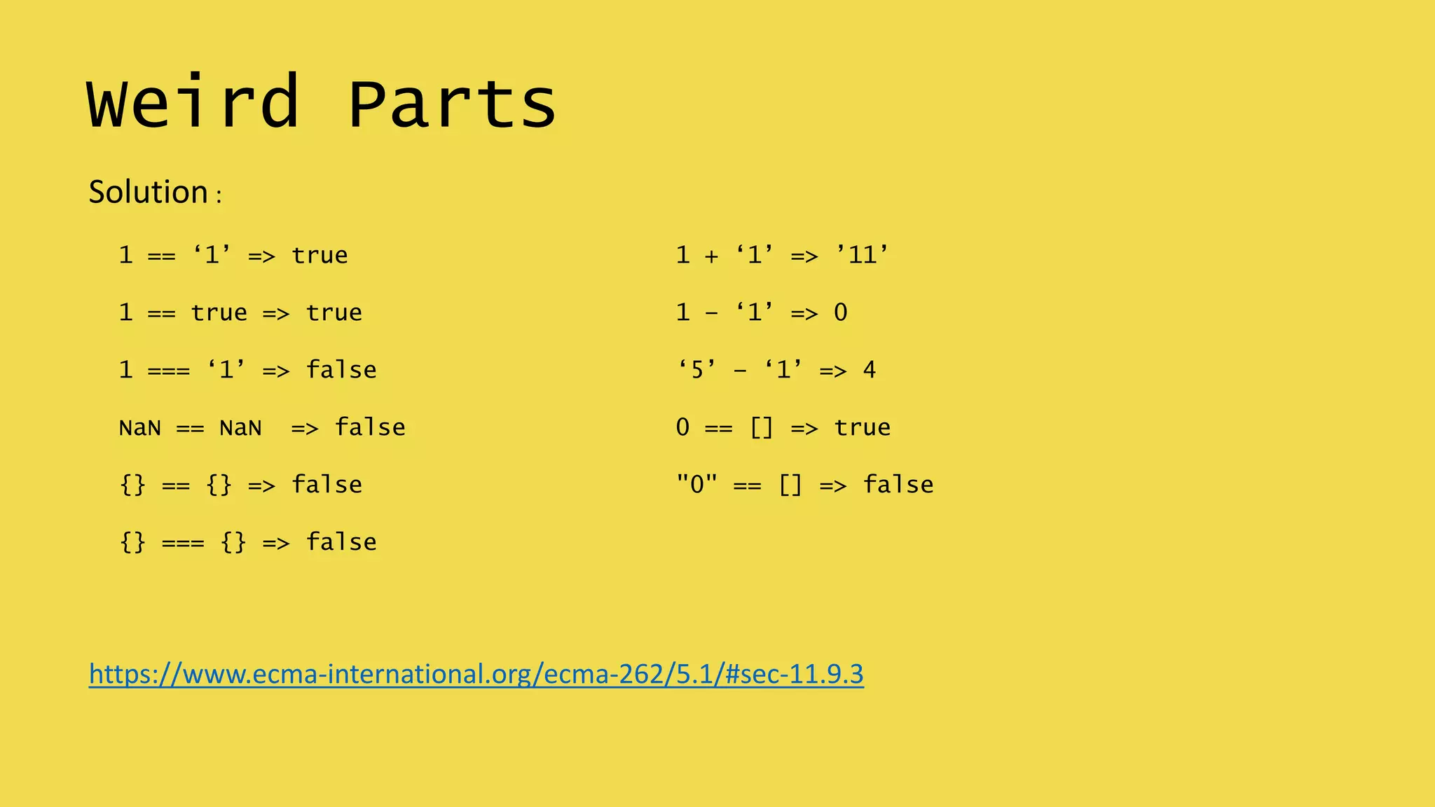 Weird Parts
1 == ‘1’ => true
1 == true => true
1 === ‘1’ => false
NaN == NaN => false
{} == {} => false
{} === {} => false
1 + ‘1’ => ’11’
1 – ‘1’ => 0
‘5’ – ‘1’ => 4
0 == [] => true
"0" == [] => false
Solution :
https://www.ecma-international.org/ecma-262/5.1/#sec-11.9.3
 
