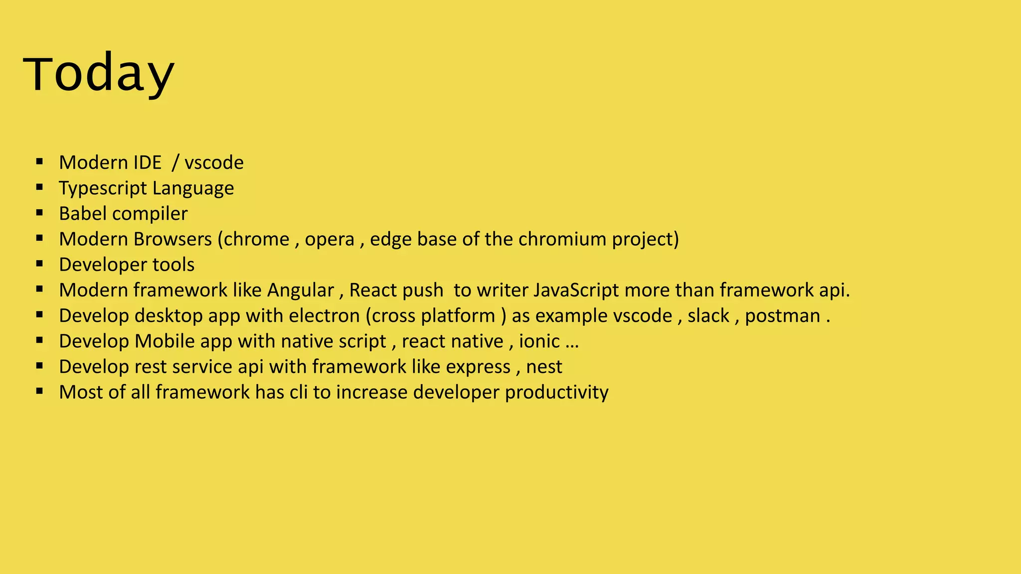 Today
 Modern IDE / vscode
 Typescript Language
 Babel compiler
 Modern Browsers (chrome , opera , edge base of the chromium project)
 Developer tools
 Modern framework like Angular , React push to writer JavaScript more than framework api.
 Develop desktop app with electron (cross platform ) as example vscode , slack , postman .
 Develop Mobile app with native script , react native , ionic …
 Develop rest service api with framework like express , nest
 Most of all framework has cli to increase developer productivity
 