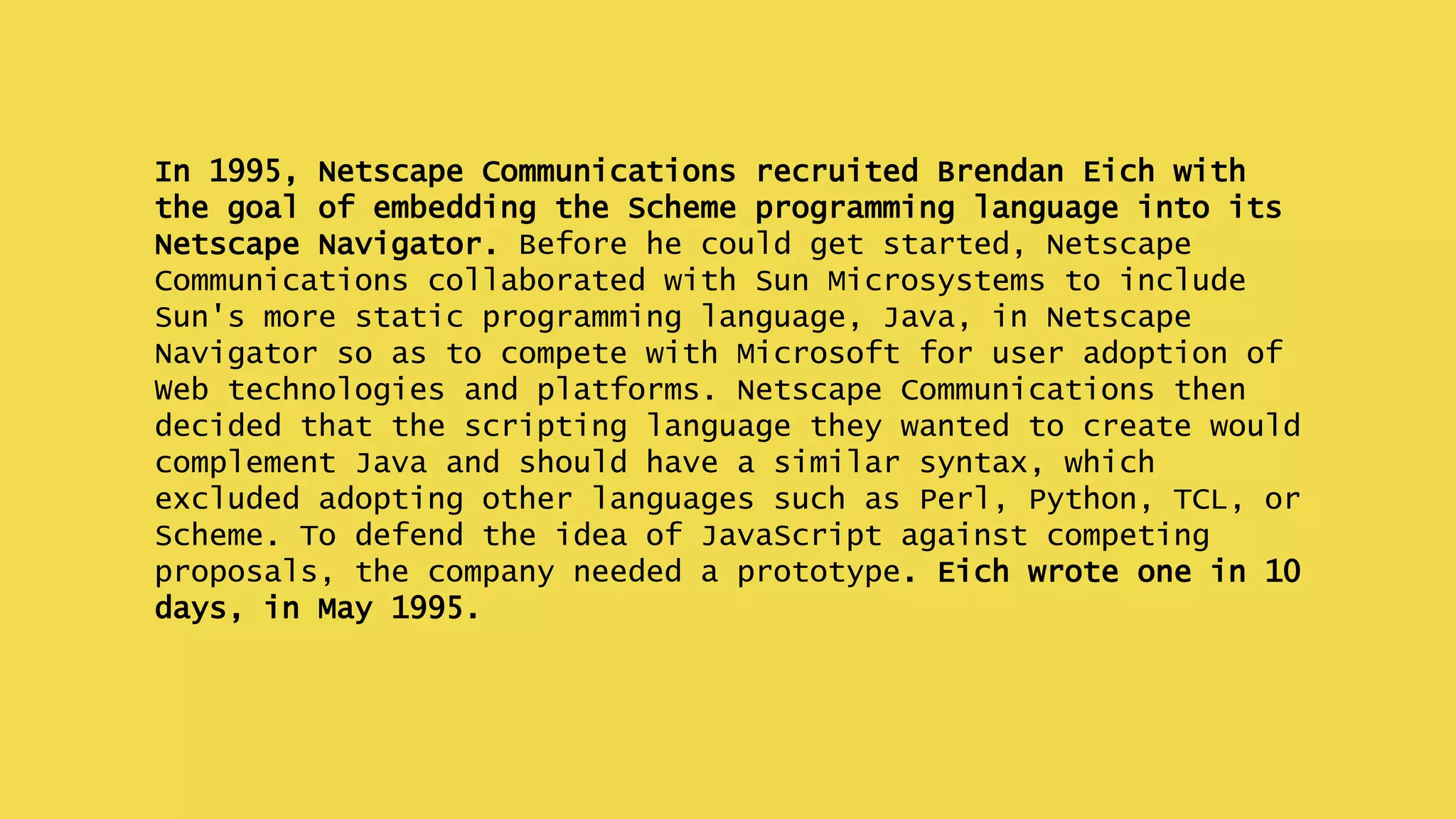 In 1995, Netscape Communications recruited Brendan Eich with
the goal of embedding the Scheme programming language into its
Netscape Navigator. Before he could get started, Netscape
Communications collaborated with Sun Microsystems to include
Sun's more static programming language, Java, in Netscape
Navigator so as to compete with Microsoft for user adoption of
Web technologies and platforms. Netscape Communications then
decided that the scripting language they wanted to create would
complement Java and should have a similar syntax, which
excluded adopting other languages such as Perl, Python, TCL, or
Scheme. To defend the idea of JavaScript against competing
proposals, the company needed a prototype. Eich wrote one in 10
days, in May 1995.
 