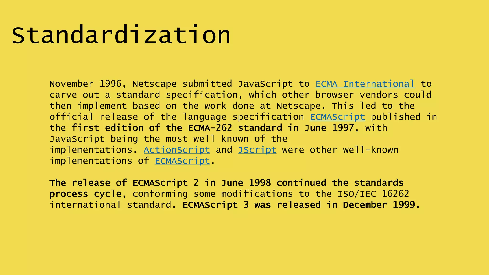 Standardization
November 1996, Netscape submitted JavaScript to ECMA International to
carve out a standard specification, which other browser vendors could
then implement based on the work done at Netscape. This led to the
official release of the language specification ECMAScript published in
the first edition of the ECMA-262 standard in June 1997, with
JavaScript being the most well known of the
implementations. ActionScript and JScript were other well-known
implementations of ECMAScript.
The release of ECMAScript 2 in June 1998 continued the standards
process cycle, conforming some modifications to the ISO/IEC 16262
international standard. ECMAScript 3 was released in December 1999.
 