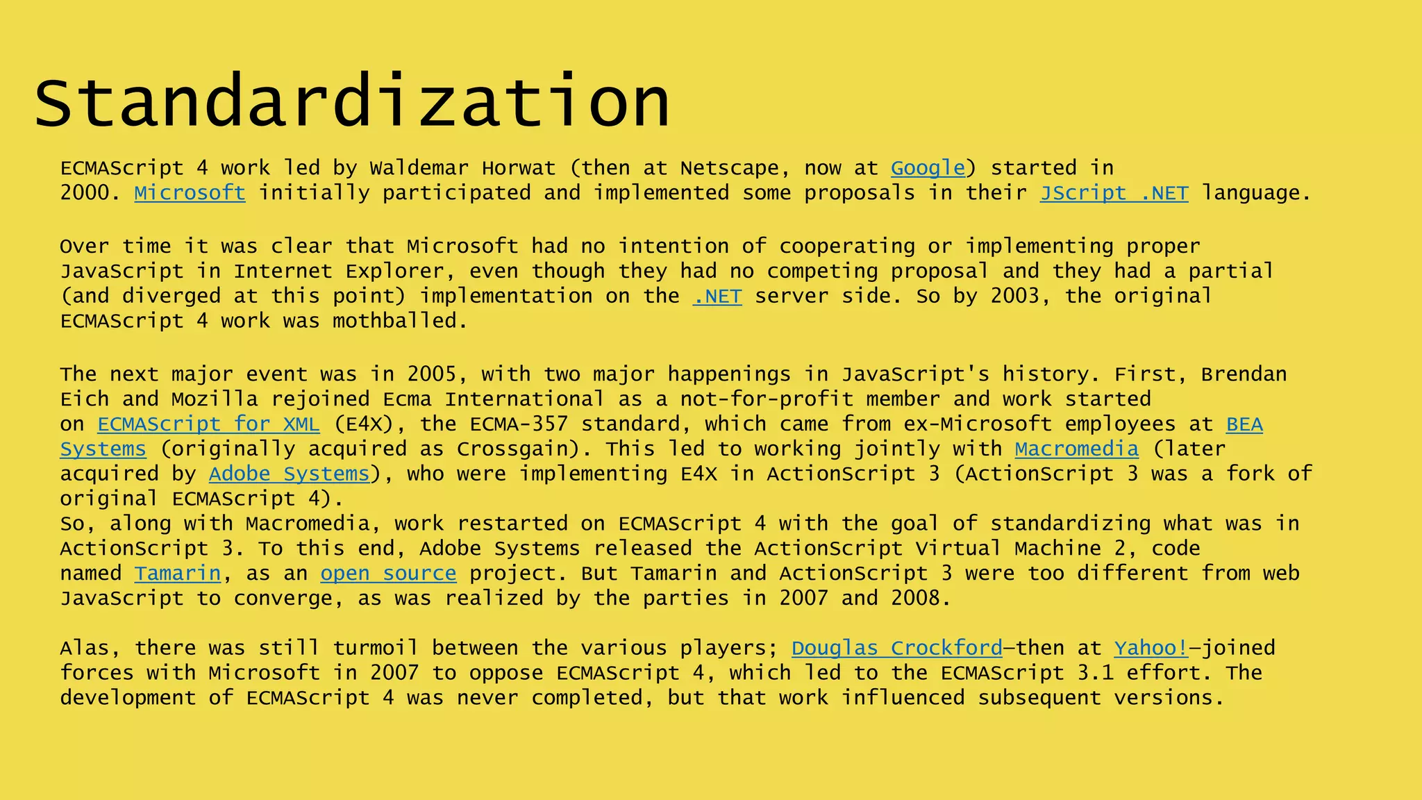 Standardization
ECMAScript 4 work led by Waldemar Horwat (then at Netscape, now at Google) started in
2000. Microsoft initially participated and implemented some proposals in their JScript .NET language.
Over time it was clear that Microsoft had no intention of cooperating or implementing proper
JavaScript in Internet Explorer, even though they had no competing proposal and they had a partial
(and diverged at this point) implementation on the .NET server side. So by 2003, the original
ECMAScript 4 work was mothballed.
The next major event was in 2005, with two major happenings in JavaScript's history. First, Brendan
Eich and Mozilla rejoined Ecma International as a not-for-profit member and work started
on ECMAScript for XML (E4X), the ECMA-357 standard, which came from ex-Microsoft employees at BEA
Systems (originally acquired as Crossgain). This led to working jointly with Macromedia (later
acquired by Adobe Systems), who were implementing E4X in ActionScript 3 (ActionScript 3 was a fork of
original ECMAScript 4).
So, along with Macromedia, work restarted on ECMAScript 4 with the goal of standardizing what was in
ActionScript 3. To this end, Adobe Systems released the ActionScript Virtual Machine 2, code
named Tamarin, as an open source project. But Tamarin and ActionScript 3 were too different from web
JavaScript to converge, as was realized by the parties in 2007 and 2008.
Alas, there was still turmoil between the various players; Douglas Crockford—then at Yahoo!—joined
forces with Microsoft in 2007 to oppose ECMAScript 4, which led to the ECMAScript 3.1 effort. The
development of ECMAScript 4 was never completed, but that work influenced subsequent versions.
 