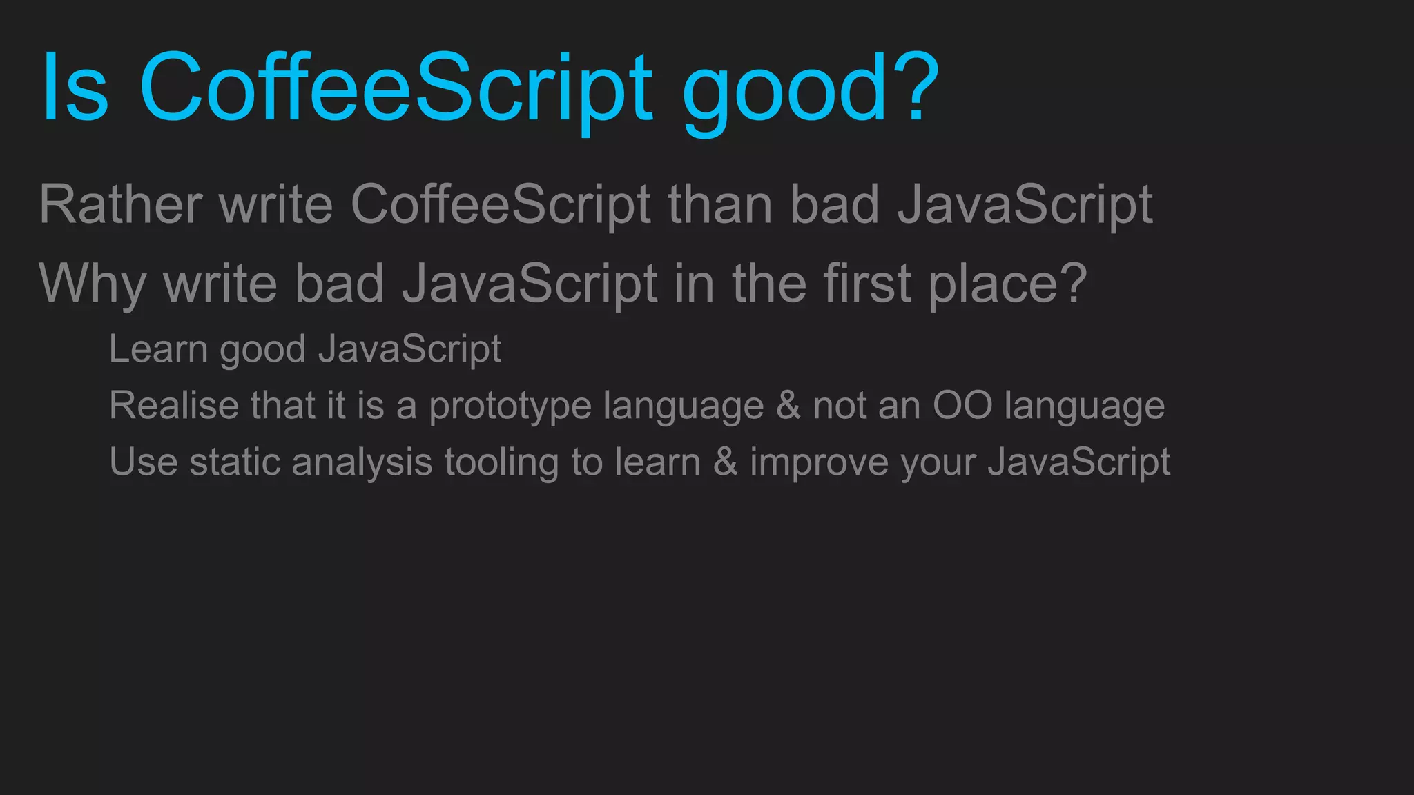 Is CoffeeScript good? Rather write CoffeeScript than bad JavaScript Why write bad JavaScript in the first place? Learn good JavaScript Realise that it is a prototype language & not an OO language Use static analysis tooling to learn & improve your JavaScript 