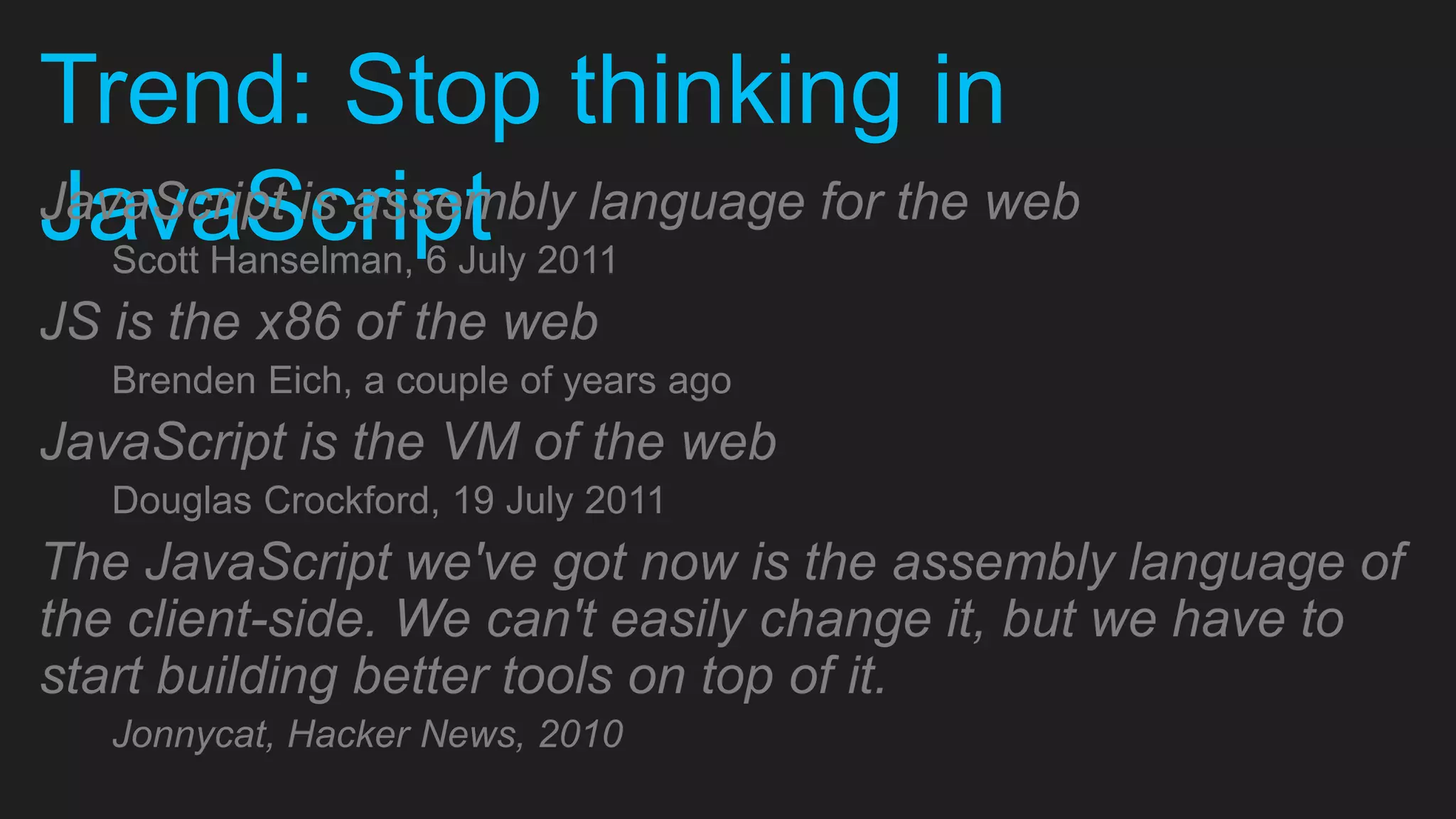 Trend: Stop thinking in JavaScriptJavaScript is assembly language for the web Scott Hanselman, 6 July 2011 JS is the x86 of the web Brenden Eich, a couple of years ago JavaScript is the VM of the web Douglas Crockford, 19 July 2011 The JavaScript we've got now is the assembly language of the client-side. We can't easily change it, but we have to start building better tools on top of it. Jonnycat, Hacker News, 2010 