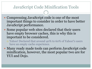 JavaScript Code Minification Tools

 Compressing JavaScript code is one of the most
  important things to consider in order to have better
  JavaScript performance.
 Some popular web sites declared that their users
  have empty browser caches, this is why this is
  important to be considered.
    Yahoo! Declared that around 40% to 60% of Yahoo!'s users
     have an empty cache experience.
 Many ready made tools can perform JavaScript code
 minification, however, the most popular two are for
 YUI and Dojo.
 