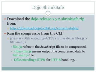 Dojo ShrinkSafe

 Download the dojo-release-x.y.z-shrinksafe.zip
  from:
     http://download.dojotoolkit.org/current-stable/
 Run the compressor from the CLI:
   java -jar -Dfile.encoding=UTF8 shrinksafe.jar file1.js >
    file1-min.js
      file1.js refers to the JavaScript file to be compressed.
      > file1-min.js means output the compressed data to
       file1-min.js file.
      -Dfile.encoding=UTF8 for UTF-8 handling.
 
