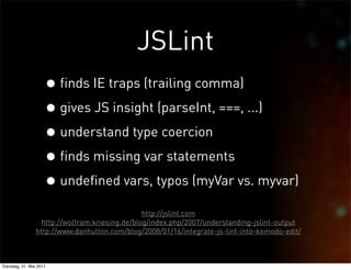 JSLint
                     • finds IE traps (trailing comma)
                     • gives JS insight (parseInt, ===, ...)
                     • understand type coercion
                     • finds missing var statements
                     • undefined vars, typos (myVar vs. myvar)
                                                http://jslint.com
                  http://wolfram.kriesing.de/blog/index.php/2007/understanding-jslint-output
                http://www.danhulton.com/blog/2008/01/16/integrate-js-lint-into-komodo-edit/



Dienstag, 31. Mai 2011
 
