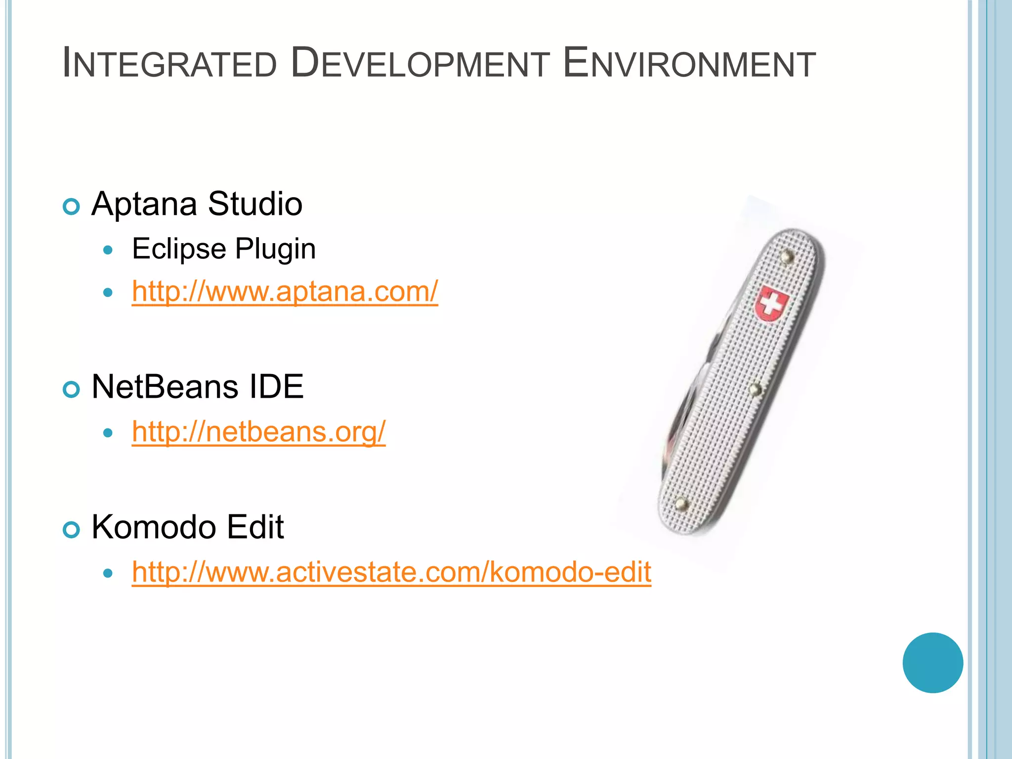 INTEGRATED DEVELOPMENT ENVIRONMENT  Aptana Studio  Eclipse Plugin  http://www.aptana.com/  NetBeans IDE  http://netbeans.org/  Komodo Edit  http://www.activestate.com/komodo-edit 
