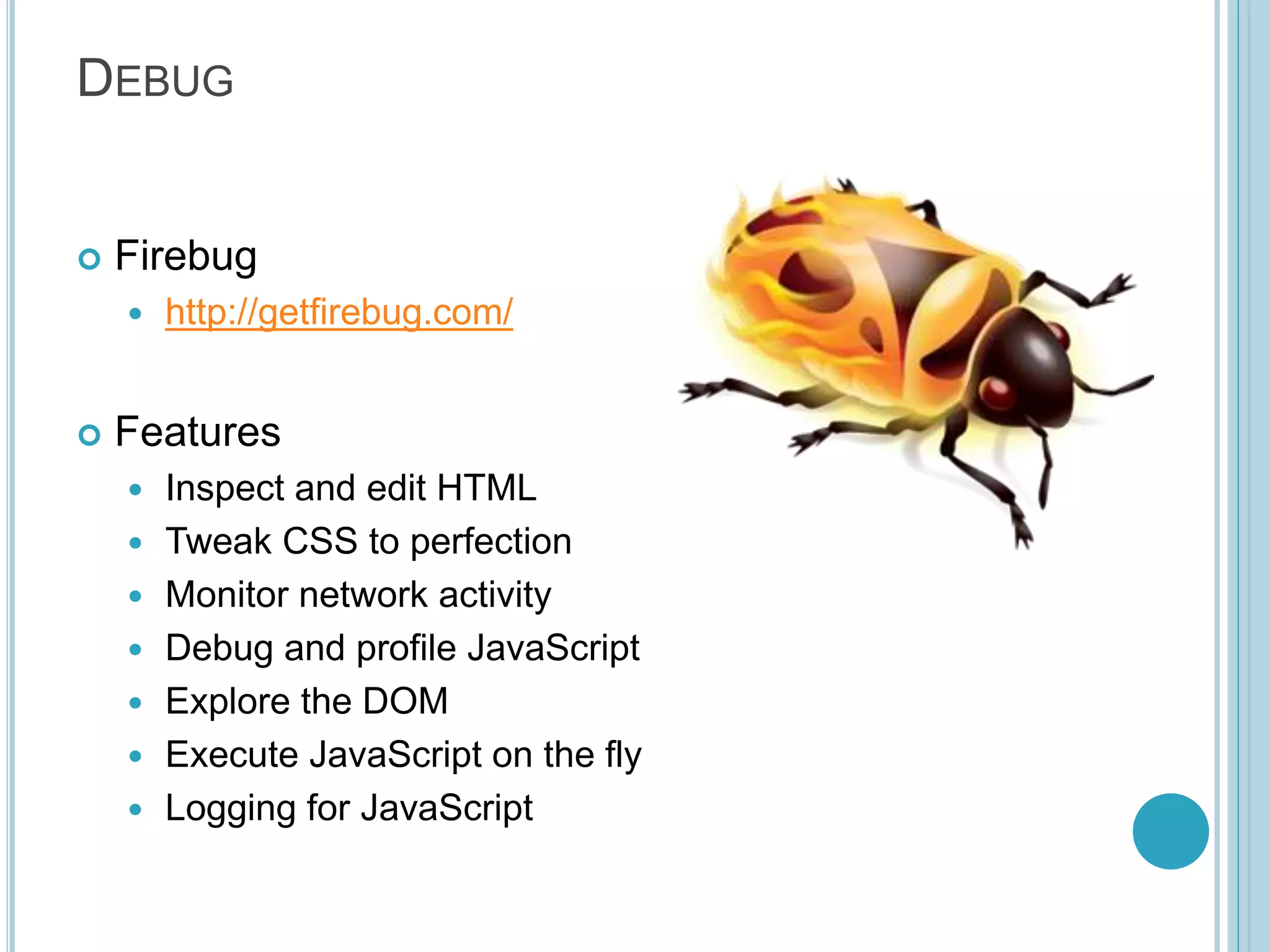 DEBUG  Firebug  http://getfirebug.com/  Features  Inspect and edit HTML  Tweak CSS to perfection  Monitor network activity  Debug and profile JavaScript  Explore the DOM  Execute JavaScript on the fly  Logging for JavaScript 