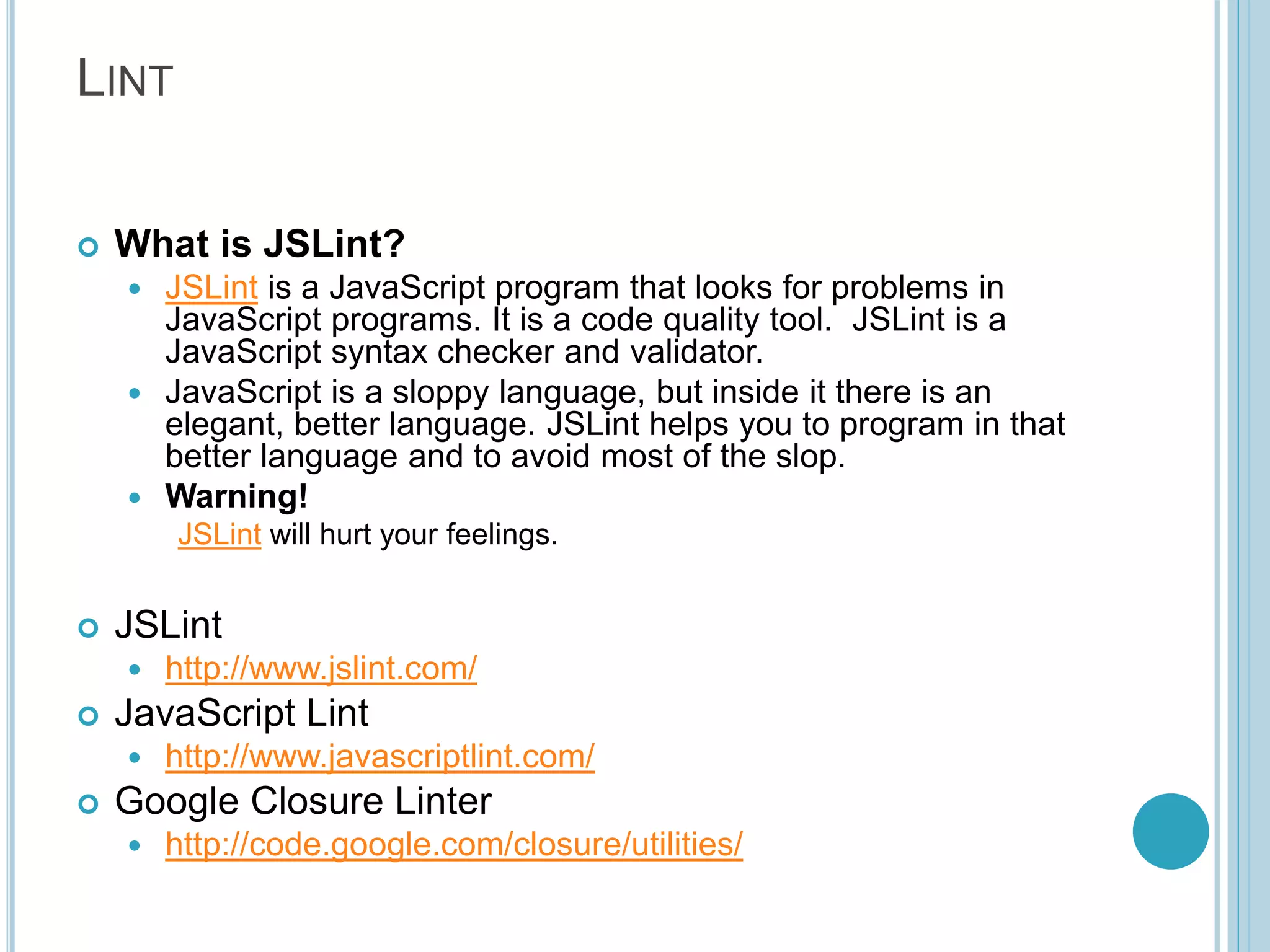 LINT  What is JSLint?  JSLint is a JavaScript program that looks for problems in JavaScript programs. It is a code quality tool. JSLint is a JavaScript syntax checker and validator.  JavaScript is a sloppy language, but inside it there is an elegant, better language. JSLint helps you to program in that better language and to avoid most of the slop.  Warning! JSLint will hurt your feelings.  JSLint  http://www.jslint.com/  JavaScript Lint  http://www.javascriptlint.com/  Google Closure Linter  http://code.google.com/closure/utilities/ 