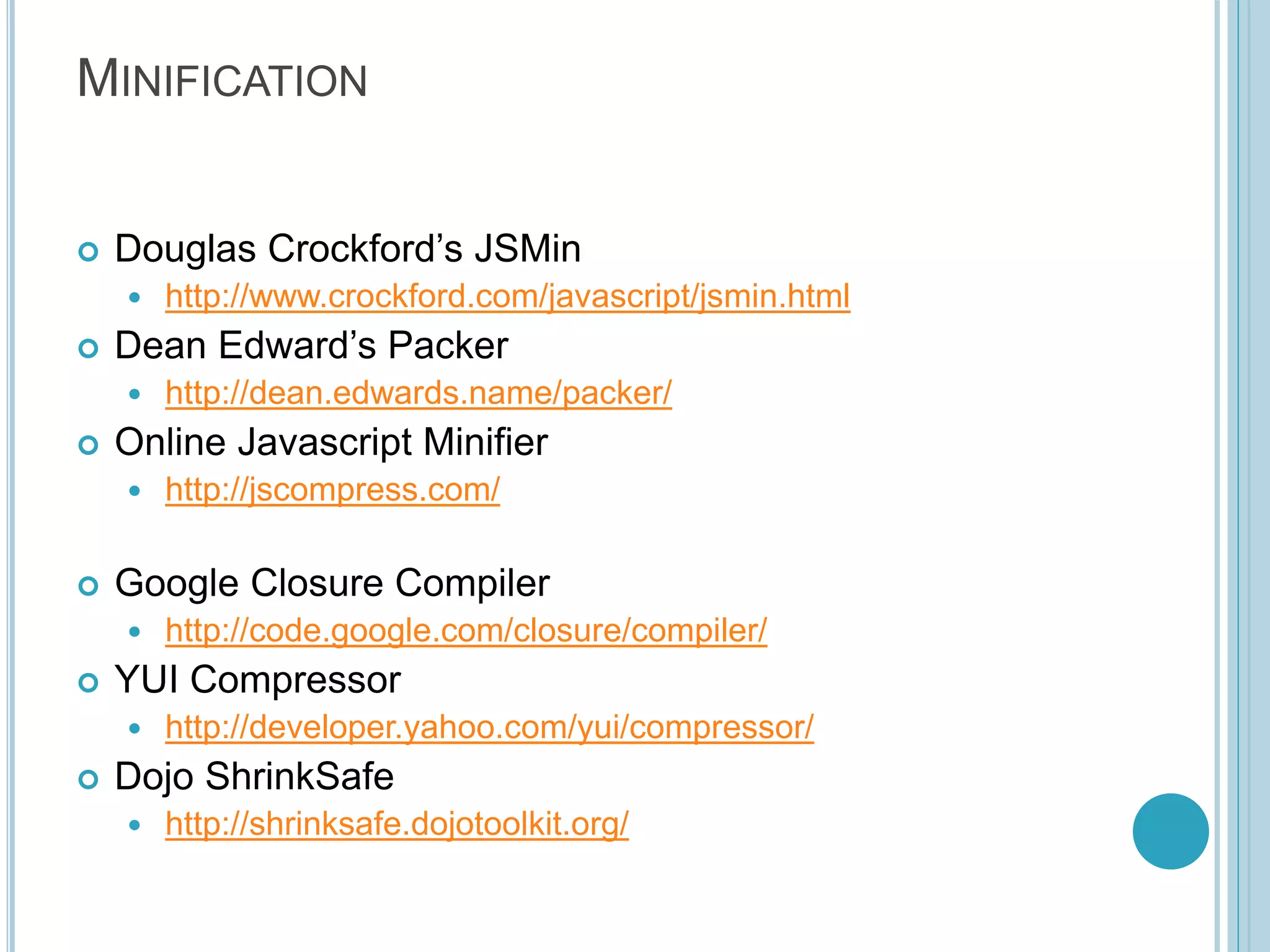 MINIFICATION  Douglas Crockford’s JSMin  http://www.crockford.com/javascript/jsmin.html  Dean Edward’s Packer  http://dean.edwards.name/packer/  Online Javascript Minifier  http://jscompress.com/  Google Closure Compiler  http://code.google.com/closure/compiler/  YUI Compressor  http://developer.yahoo.com/yui/compressor/  Dojo ShrinkSafe  http://shrinksafe.dojotoolkit.org/ 