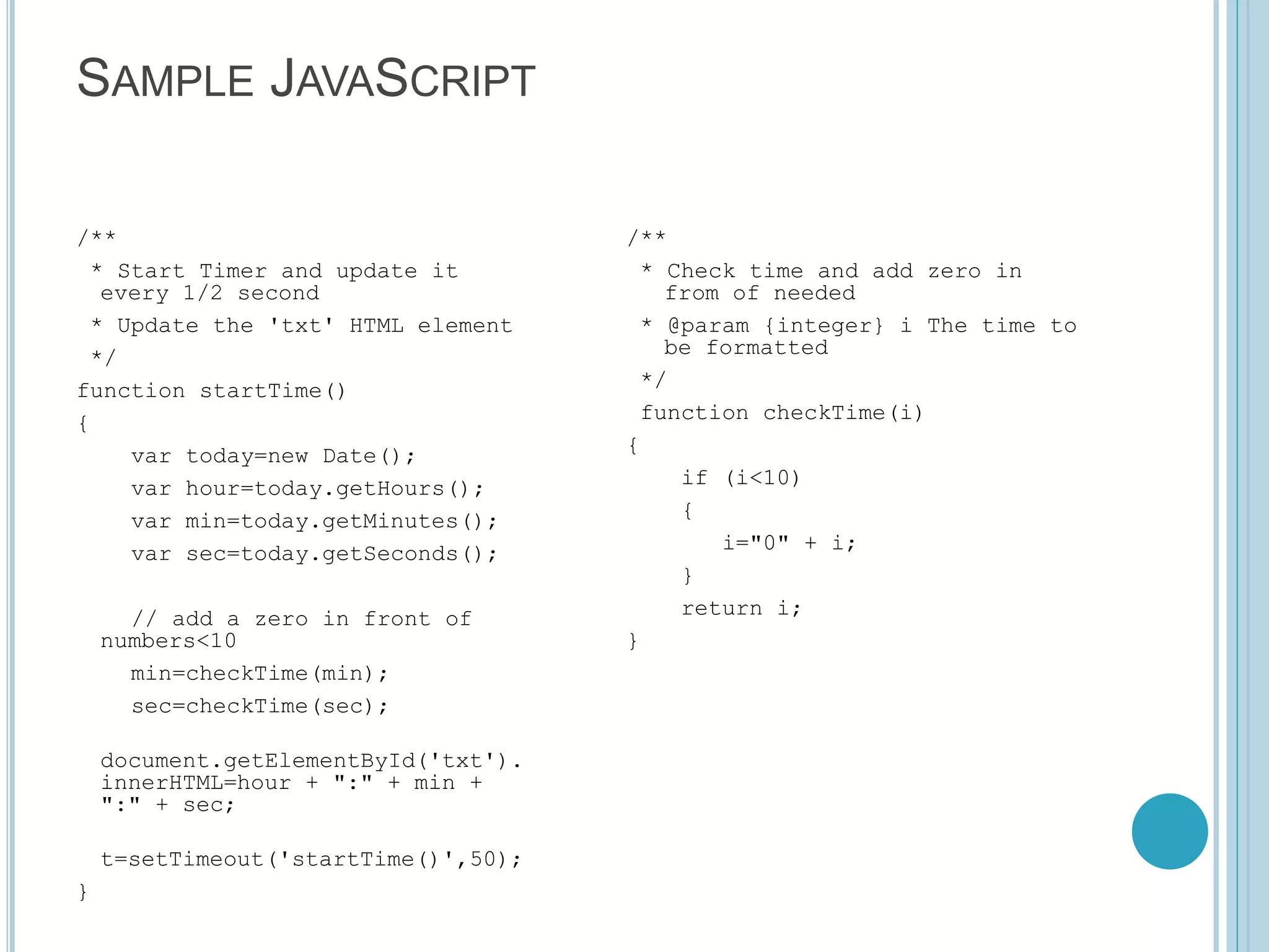 SAMPLE JAVASCRIPT /** * Start Timer and update it every 1/2 second * Update the 'txt' HTML element */ function startTime() { var today=new Date(); var hour=today.getHours(); var min=today.getMinutes(); var sec=today.getSeconds(); // add a zero in front of numbers<10 min=checkTime(min); sec=checkTime(sec); document.getElementById('txt'). innerHTML=hour + ":" + min + ":" + sec; t=setTimeout('startTime()',50); } /** * Check time and add zero in from of needed * @param {integer} i The time to be formatted */ function checkTime(i) { if (i<10) { i="0" + i; } return i; } 