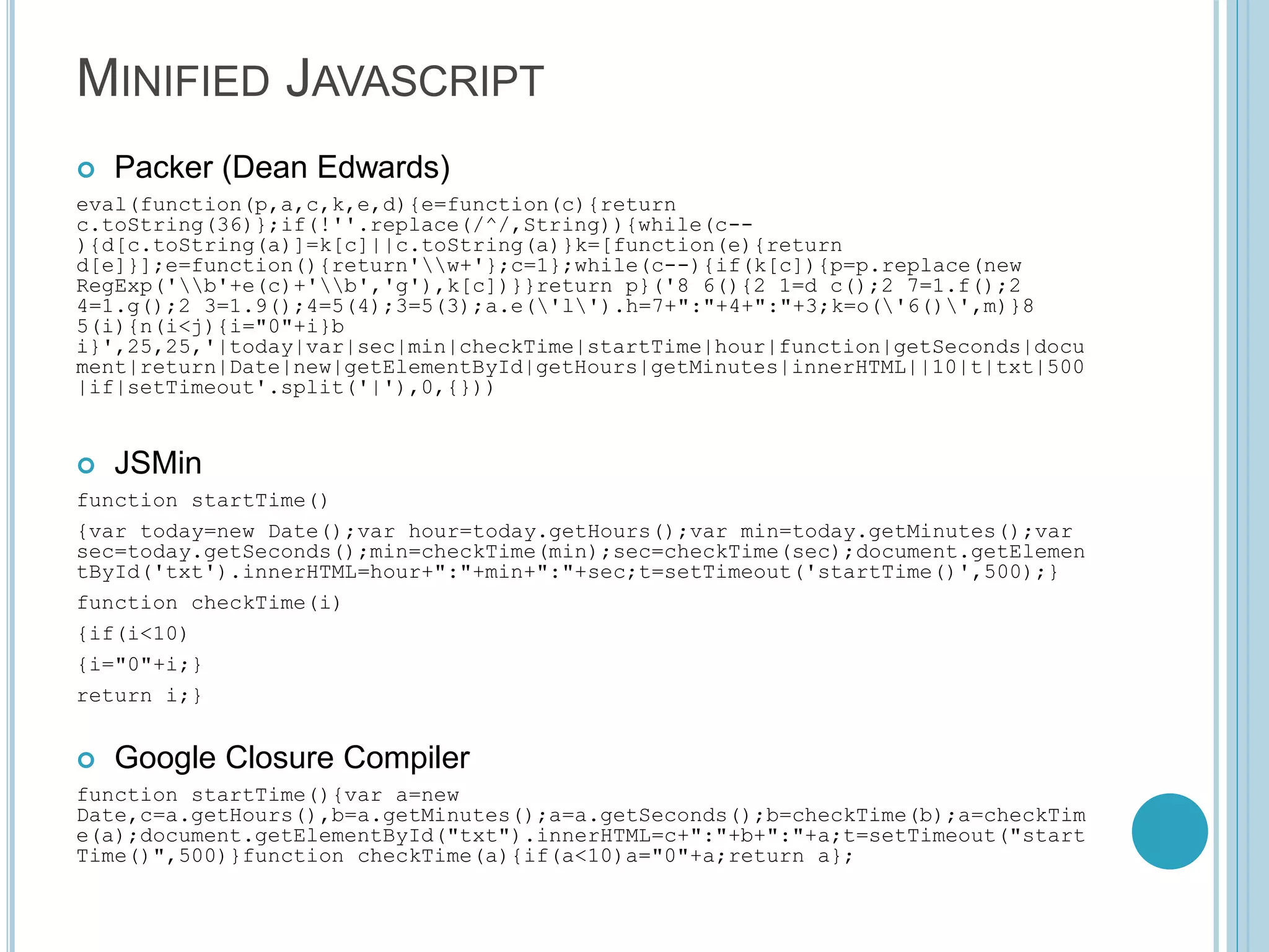 MINIFIED JAVASCRIPT  Packer (Dean Edwards) eval(function(p,a,c,k,e,d){e=function(c){return c.toString(36)};if(!''.replace(/^/,String)){while(c-- ){d[c.toString(a)]=k[c]||c.toString(a)}k=[function(e){return d[e]}];e=function(){return'w+'};c=1};while(c--){if(k[c]){p=p.replace(new RegExp('b'+e(c)+'b','g'),k[c])}}return p}('8 6(){2 1=d c();2 7=1.f();2 4=1.g();2 3=1.9();4=5(4);3=5(3);a.e('l').h=7+":"+4+":"+3;k=o('6()',m)}8 5(i){n(i<j){i="0"+i}b i}',25,25,'|today|var|sec|min|checkTime|startTime|hour|function|getSeconds|docu ment|return|Date|new|getElementById|getHours|getMinutes|innerHTML||10|t|txt|500 |if|setTimeout'.split('|'),0,{}))  JSMin function startTime() {var today=new Date();var hour=today.getHours();var min=today.getMinutes();var sec=today.getSeconds();min=checkTime(min);sec=checkTime(sec);document.getElemen tById('txt').innerHTML=hour+":"+min+":"+sec;t=setTimeout('startTime()',500);} function checkTime(i) {if(i<10) {i="0"+i;} return i;}  Google Closure Compiler function startTime(){var a=new Date,c=a.getHours(),b=a.getMinutes();a=a.getSeconds();b=checkTime(b);a=checkTim e(a);document.getElementById("txt").innerHTML=c+":"+b+":"+a;t=setTimeout("start Time()",500)}function checkTime(a){if(a<10)a="0"+a;return a}; 