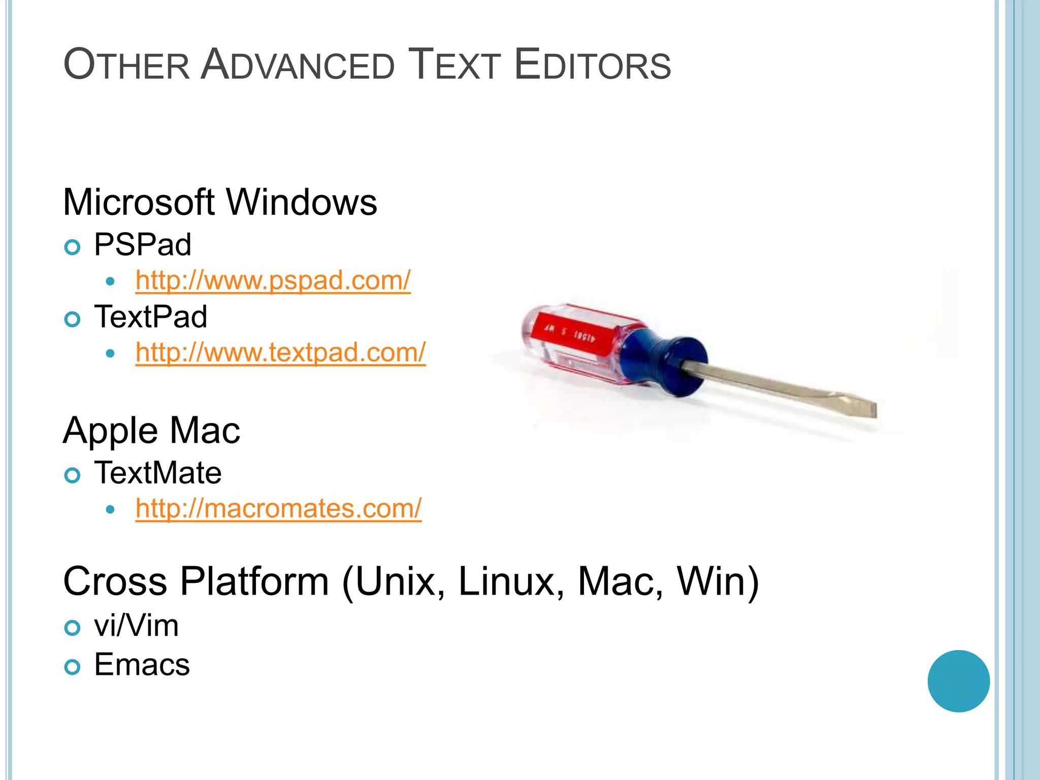 OTHER ADVANCED TEXT EDITORS Microsoft Windows  PSPad  http://www.pspad.com/  TextPad  http://www.textpad.com/ Apple Mac  TextMate  http://macromates.com/ Cross Platform (Unix, Linux, Mac, Win)  vi/Vim  Emacs 