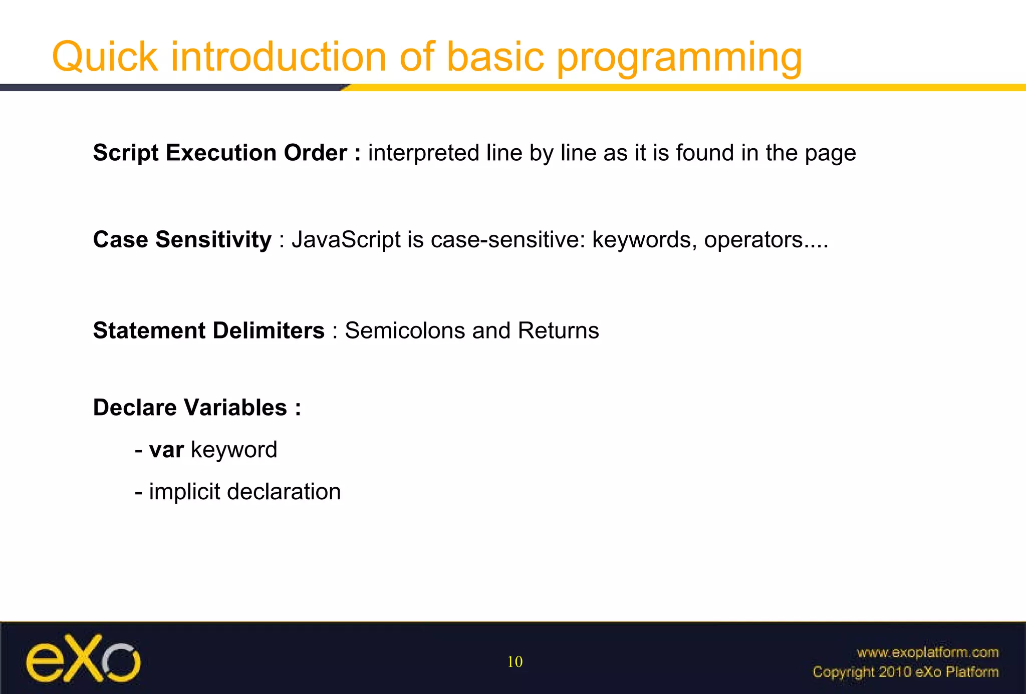 Quick introduction of basic programming Script Execution Order :  interpreted line by line as it is found in the page Case Sensitivity  : JavaScript is case-sensitive: keywords, operators.... Statement Delimiters  : Semicolons and Returns Declare Variables :  -  var  keyword - implicit declaration 