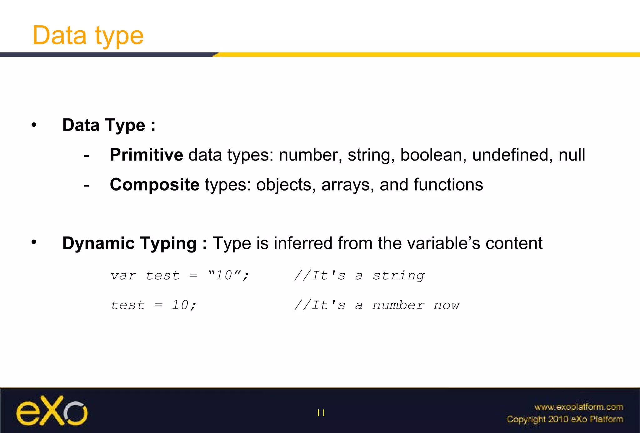 Data type   Data Type :  - Primitive  data types: number, string, boolean, undefined, null -  Composite  types: objects, arrays, and functions   Dynamic Typing :  T ype is inferred from the variable’s content var test = “10”;  //It's a string test = 10;  //It's a number now 