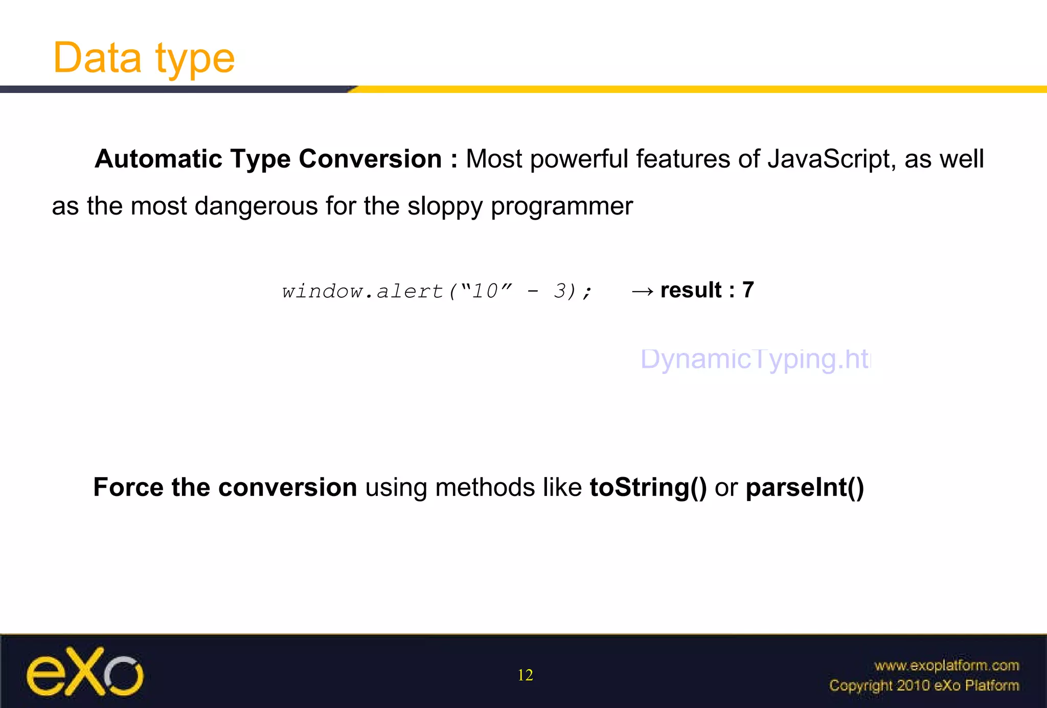 Data type Automatic Type Conversion :  M ost powerful features of JavaScript, as well as the most dangerous for the sloppy programmer window.alert(“10” - 3);  ->  result : 7 Force the conversion  using methods like  toString()  or  parseInt()   DynamicTyping.html 