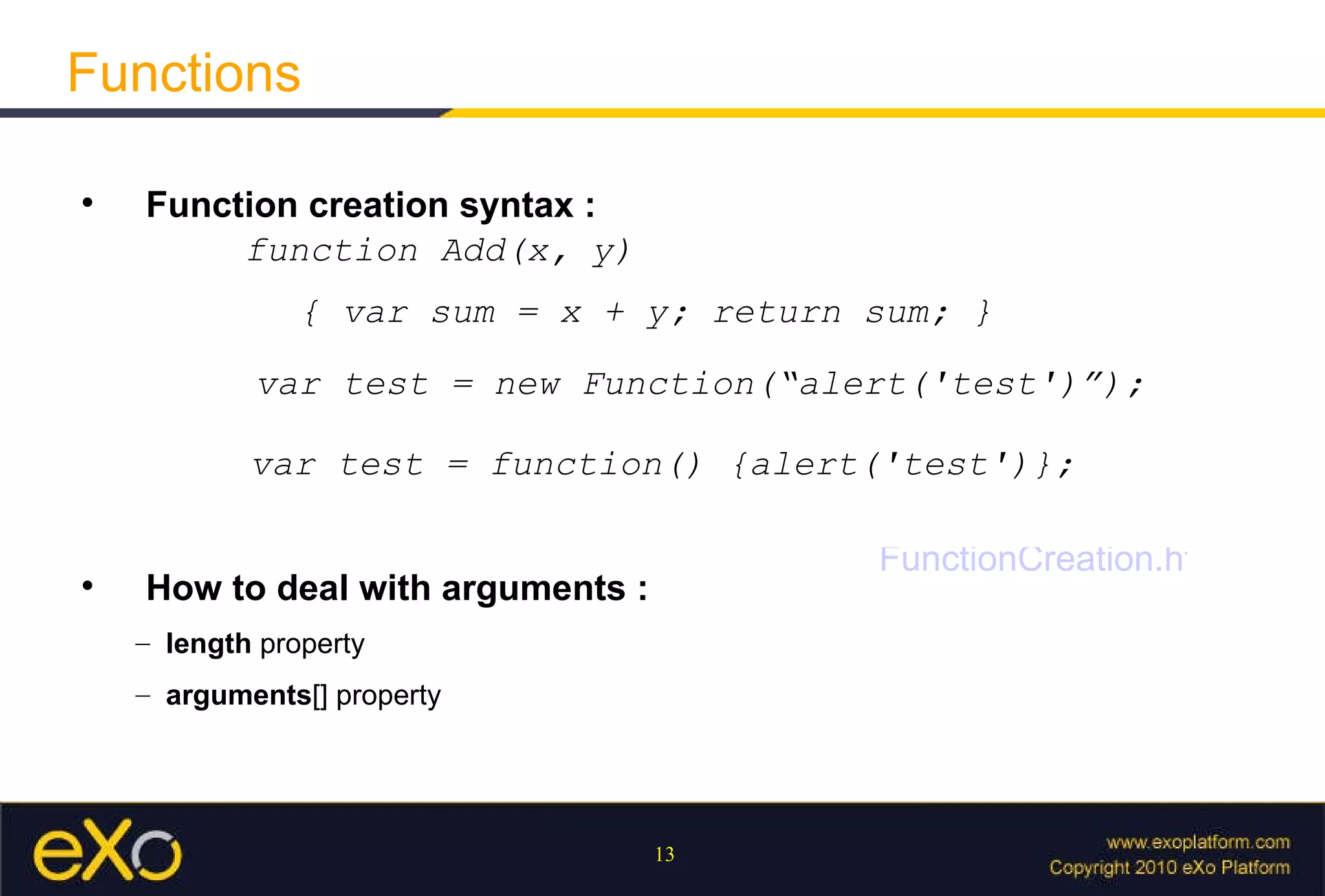Functions   Function creation syntax  :   function Add(x, y)  { var sum = x + y; return sum; } var test = new Function(“alert('test')”); var test = function() {alert('test')};   How to deal with arguments  :   length  property  arguments [] property FunctionCreation.html 