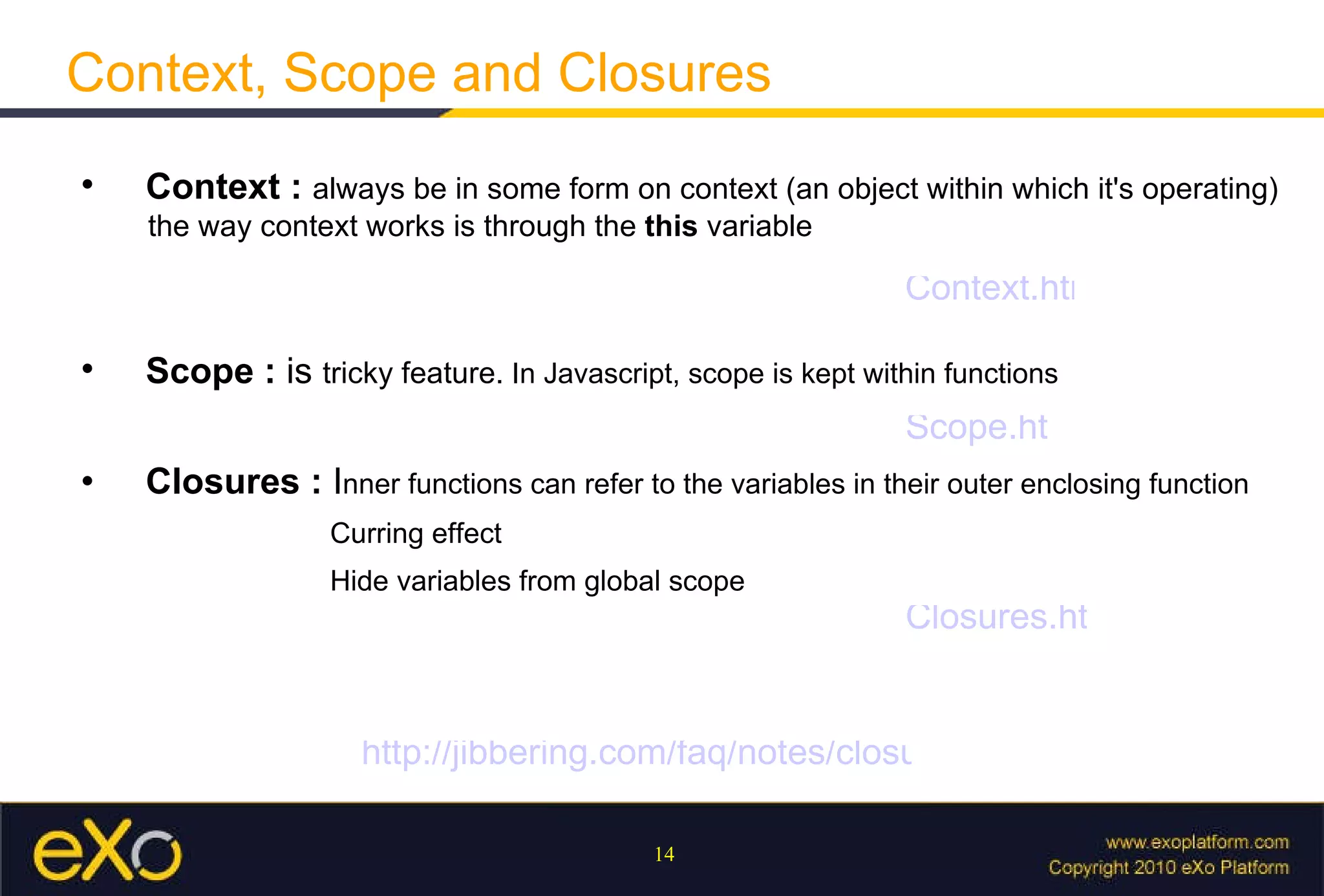 Context, Scope and Closures   Context  :  always be in some form on context (an object within which it's operating)   the way context works is through the  this  variable   Closures  :  I nner functions can refer to the variables in their outer enclosing function    Curring effect   Hide variables from global scope    Scope  :  is  tricky feature.  In Javascript, scope is kept within functions Context.html Scope.html Closures.html http://jibbering.com/faq/notes/closures/ 