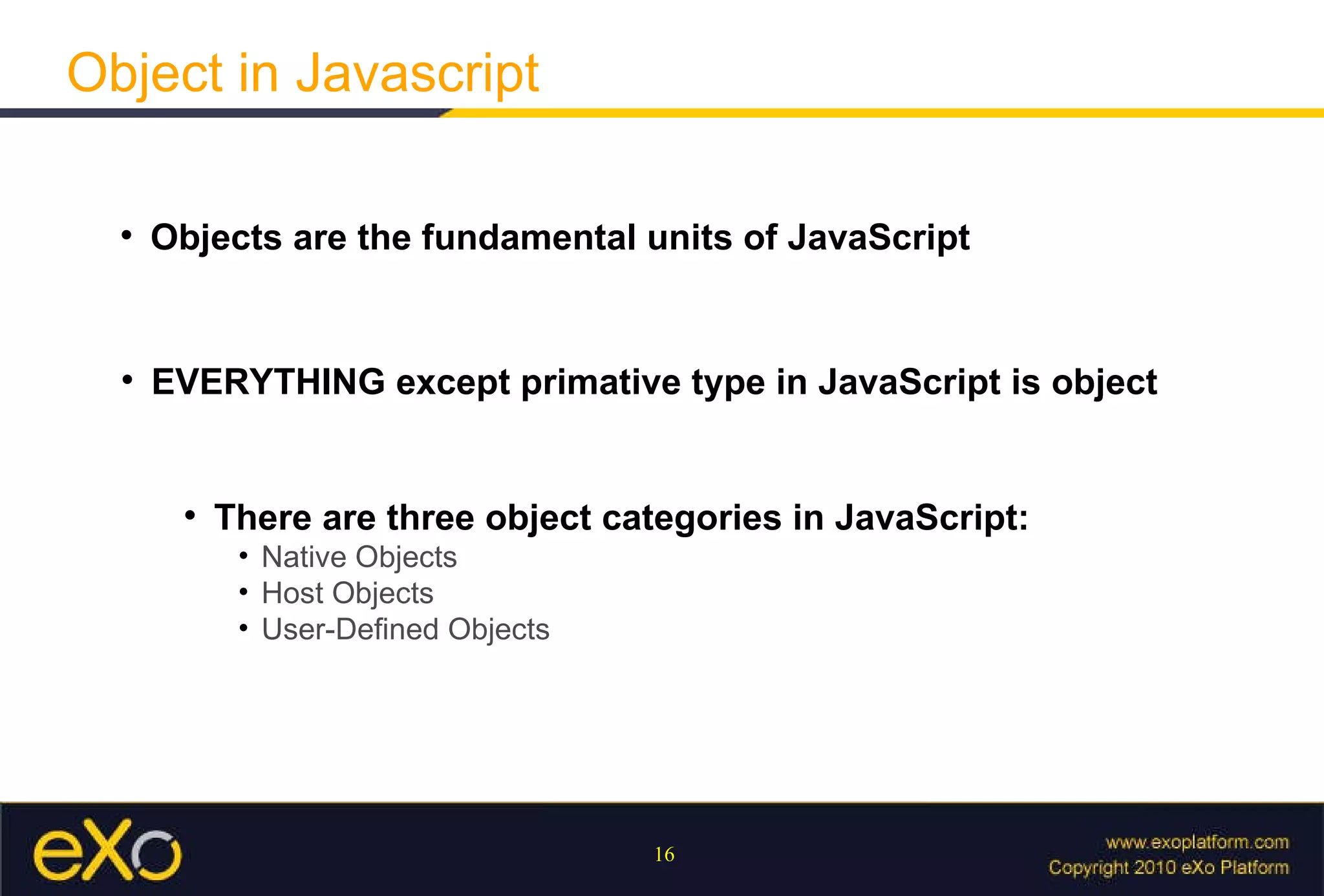 Object in Javascript Objects are the fundamental units of JavaScript EVERYTHING except primative type in JavaScript is object There are three object categories in JavaScript:   Native Objects Host Objects User-Defined Objects 